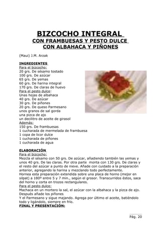 BIZCOCHO INTEGRAL
        CON FRAMBUESAS Y PESTO DULCE
           CON ALBAHACA Y PIÑONES
(Maui) J.M. Arzak

INGREDIENTES
Para el bizcocho:
20 grs. De sésamo tostado
100 grs. De azúcar
65 grs. De yemas
60 grs. De harina integral
170 grs. De claras de huevo
Para el pesto dulce:
Unas hojas de albahaca
40 grs. De azúcar
30 grs. De piñones
20 grs. De queso Parmesano
unos granos de sal gorda
una pizca de ajo
un decilitro de aceite de girasol
Además:
150 grs. De frambuesas
1 cucharada de mermelada de frambuesa
1 copa de licor dulce
1 cucharada de piñones
1 cucharada de agua

ELABORACIÓN
Para el bizcocho:
Mezcla el sésamo con 50 grs. De azúcar, añadiendo también las yemas y
unos 40 grs. De las claras. Por otra parte monta con 130 grs. De claras y
el resto del azúcar a punto de nieve. Añade con cuidado a la preparación
anterior, agregando la harina y mezclando todo perfectamente.
Hornea esta preparación extendida sobre una placa de horno (mejor en
silpat) a 180º entre 5 y 7 min., según el grosor. Transcurridos éstos, saca
del horno y corta en trozos rectangulares.
Para el pesto dulce:
Machaca en un mortero la sal, el azúcar con la albahaca y la pizca de ajo.
Después añade los piñones
Y el Parmesano y sigue majando. Agrega por último el aceite, batiéndolo
todo y ligándolo, siempre en frío.
FINAL Y PRESENTACIÓN:


                                                                    Pág. 20
 