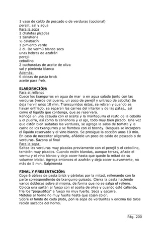 1 vaso de caldo de pescado o de verduras (opcional)
perejil, sal y agua
Para la sopa:
2 chalotas picadas
1 zanahoria
½ calabacín
1 pimiento verde
2 dl. De vermú blanco seco
unas hebras de azafrán
perejil
cebollino
2 cucharadas de aceite de oliva
sal y pimienta blanca
Además:
6 obleas de pasta brick
aceite para freír.

ELABORACIÓN:
Para el relleno:
Cuece los txangurros en agua de mar o en agua salada junto con las
verduras (verde del puerro, un poco de perejil y untrozo de cebolla) Se
deja hervir unos 10 min. Transcurridos éstos, se retiran y cuando se
hayan enfriado, se separan las carnes del interior y de las patas., así
como el líquido que contenga, que se reservará.
Rehoga en una cazuela con el aceite y la mantequilla el resto de la cebolla
y el puerro, así como la zanahoria y el ajo, todo muy bien picado. Una vez
que estén bien sudadas las verduras, se agrega la salsa de tomate y la
carne de los txangurros y se flambea con el brandy. Después se incorpora
el líquido reservado y el vino blanco. Se prosigue la cocción unos 10 min.
En caso de necesitar aligerarlo, añádele un poco de caldo de pescado o de
verduras. Sazona al final
Para la sopa:
Saltea las verduras muy picadas previamente con el perejil y el cebollino,
también muy picados. Cuando estén blandas, aunque tersas, añade el
vermu y el vino blanco y deja cocer hasta que quede la mitad de su
volumen inicial. Agrega entonces el azafrán y deja cocer suavemente, no
más de 5 min. Salpimenta

FINAL Y PRESENTACIÓN:
Coge 6 obleas de pasta brick y pártelas por la mitad, rellenando con la
parte correspondiente de txangurro guisado. Cierra la pasta haciendo
varios dobleces sobre sí misma, de forma que no se salga el relleno.
Coloca una sartén al fuego con el aceite de oliva y cuando esté caliente,
fríe los “paqeutitos” a fuego no muy fuerte. Saca y escurre.
Mételos al horno no muy fuerte hasta que cojan color.
Sobre el fondo de cada plato, pon la sopa de verduritas y encima los talos
recién sacados del horno.



                                                                  Pág. 200
 
