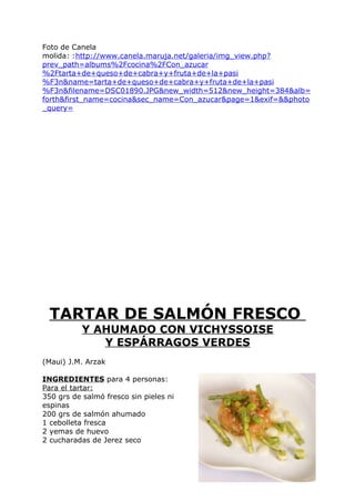 Foto de Canela
molida: :http://www.canela.maruja.net/galeria/img_view.php?
prev_path=albums%2Fcocina%2FCon_azucar
%2Ftarta+de+queso+de+cabra+y+fruta+de+la+pasi
%F3n&name=tarta+de+queso+de+cabra+y+fruta+de+la+pasi
%F3n&filename=DSC01890.JPG&new_width=512&new_height=384&alb=
forth&first_name=cocina&sec_name=Con_azucar&page=1&exif=&&photo
_query=




 TARTAR DE SALMÓN FRESCO
           Y AHUMADO CON VICHYSSOISE
              Y ESPÁRRAGOS VERDES
(Maui) J.M. Arzak

INGREDIENTES para 4 personas:
Para el tartar:
350 grs de salmó fresco sin pieles ni
espinas
200 grs de salmón ahumado
1 cebolleta fresca
2 yemas de huevo
2 cucharadas de Jerez seco




                                                        Pág. 206
 