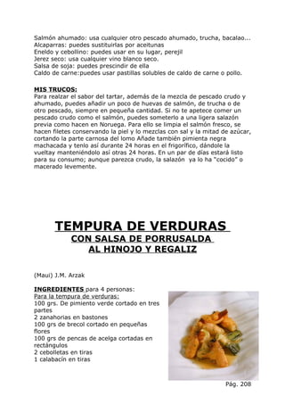 Salmón ahumado: usa cualquier otro pescado ahumado, trucha, bacalao...
Alcaparras: puedes sustituirlas por aceitunas
Eneldo y cebollino: puedes usar en su lugar, perejil
Jerez seco: usa cualquier vino blanco seco.
Salsa de soja: puedes prescindir de ella
Caldo de carne:puedes usar pastillas solubles de caldo de carne o pollo.

MIS TRUCOS:
Para realzar el sabor del tartar, además de la mezcla de pescado crudo y
ahumado, puedes añadir un poco de huevas de salmón, de trucha o de
otro pescado, siempre en pequeña cantidad. Si no te apetece comer un
pescado crudo como el salmón, puedes someterlo a una ligera salazón
previa como hacen en Noruega. Para ello se limpia el salmón fresco, se
hacen filetes conservando la piel y lo mezclas con sal y la mitad de azúcar,
cortando la parte carnosa del lomo Añade también pimienta negra
machacada y tenlo así durante 24 horas en el frigorífico, dándole la
vueltay manteniéndolo así otras 24 horas. En un par de días estará listo
para su consumo; aunque parezca crudo, la salazón ya lo ha “cocido” o
macerado levemente.




       TEMPURA DE VERDURAS
            CON SALSA DE PORRUSALDA
               AL HINOJO Y REGALIZ

(Maui) J.M. Arzak

INGREDIENTES para 4 personas:
Para la tempura de verduras:
100 grs. De pimiento verde cortado en tres
partes
2 zanahorias en bastones
100 grs de brecol cortado en pequeñas
flores
100 grs de pencas de acelga cortadas en
rectángulos
2 cebolletas en tiras
1 calabacín en tiras



                                                                   Pág. 208
 