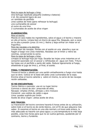 Para la sopa de lechuga y lima:
Una lechuga repolluda pequeña (iceberg o batavia)
2 dl. De consomé ligero de ave
un ramillete de perifollo
unos cubitos de hielo (para refrescar la lechuga)
una cucharadita de azúcar
el zumo de una lima
2 cucharadas de aceite de oliva virgen

ELABORACIÓN:
Para el tocino:
Mezcla en seco todos los ingredientes, salvo el agua y el tocino y macera
en ello el tocino. Limpia bien al chorro de agua fría. Después, pon a cocer
en la olla a presión (unos 15 min.). Retira y deja enfriar sin meter en el
frigorífico.
Para las navajas a la plancha:
Limpia bien las navajas. Ponlas con el aceite en una plancha y que se
hagan a fuego vivo unos instantes. Rocíalas con el limón y retira las
conchas, conservando la carne.
Para la sopa de lechuga y lima:
Limapia la lechuga hoja por hoja. Escalda las hojas unos instantes en el
consomé sazonado con el azúcar y refréscalas en agua con hielo. Tritura
las hojas con el perifollo y parte del caldo. Reduce ligeramente al fuego,
añadiendo el jugo de lima y, al final, el aceite.

FINAL Y PRESENTACIÓN:
Trocea el tocino y pásalo por una sartén antiadherente a fuego vivo hasta
que se dore. Coloca en la base del plato unas cucharadas de la sopa.
Encima sitúa el tocino caliente y sobre el mismo, la carne de las navajas
recién salteadas.

SI NO ENCUENTRAS:
Tocino Ibérico o panceta: usa en su lugar tocino
Cominos o clavos de olor: prescinde de ellos.
Navajas: emplea chirlas, almejas u otro molusco
Consomé: usa cubitos de caldo o agua
Lima: puedes suplirla por limón
Aceite de oliva virgen: utiliza aceite de oliva.

MIS TRUCOS:
La maceración del tocino conviene hacerla 6 horas antes de su utilización,
sobre todo si el tocino es de cerdo blanco, con el fin de que adquiera más
sabor. Si cocemos el tocino en una olla normal y el trozo está entero, lo
más adecuado es hacerlo con poca agua y a una temperatura lo más baja
posible, unas tres horas para que no se vuelva gomoso, quedando por el
contrario, tierno y fundente.




                                                                   Pág. 211
 