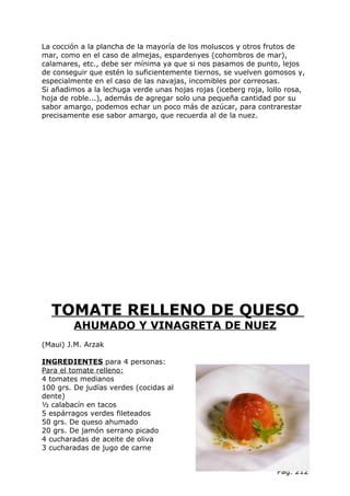 La cocción a la plancha de la mayoría de los moluscos y otros frutos de
mar, como en el caso de almejas, espardenyes (cohombros de mar),
calamares, etc., debe ser mínima ya que si nos pasamos de punto, lejos
de conseguir que estén lo suficientemente tiernos, se vuelven gomosos y,
especialmente en el caso de las navajas, incomibles por correosas.
Si añadimos a la lechuga verde unas hojas rojas (iceberg roja, lollo rosa,
hoja de roble...), además de agregar solo una pequeña cantidad por su
sabor amargo, podemos echar un poco más de azúcar, para contrarestar
precisamente ese sabor amargo, que recuerda al de la nuez.




  TOMATE RELLENO DE QUESO
        AHUMADO Y VINAGRETA DE NUEZ
(Maui) J.M. Arzak

INGREDIENTES para 4 personas:
Para el tomate relleno:
4 tomates medianos
100 grs. De judías verdes (cocidas al
dente)
½ calabacín en tacos
5 espárragos verdes fileteados
50 grs. De queso ahumado
20 grs. De jamón serrano picado
4 cucharadas de aceite de oliva
3 cucharadas de jugo de carne


                                                                  Pág. 212
 