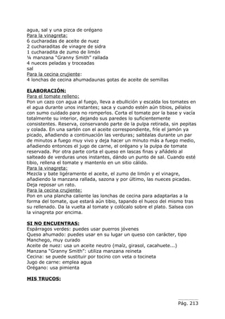 agua, sal y una pizca de orégano
Para la vinagreta:
6 cucharadas de aceite de nuez
2 cucharaditas de vinagre de sidra
1 cucharadita de zumo de limón
¼ manzana “Granny Smith” rallada
4 nueces peladas y troceadas
sal
Para la cecina crujiente:
4 lonchas de cecina ahumadaunas gotas de aceite de semillas

ELABORACIÓN:
Para el tomate relleno:
Pon un cazo con agua al fuego, lleva a ebullición y escalda los tomates en
el agua durante unos instantes; saca y cuando estén aún tibios, pélalos
con sumo cuidado para no romperlos. Corta el tomate por la base y vacía
totalmente su interior, dejando sus paredes lo suficientemente
consistentes. Reserva, conservando parte de la pulpa retirada, sin pepitas
y colada. En una sartén con el aceite correspondiente, fríe el jamón ya
picado, añadiendo a continuación las verduras; saltéalas durante un par
de minutos a fuego muy vivo y deja hacer un minuto más a fuego medio,
añadiendo entonces el jugo de carne, el orégano y la pulpa de tomate
reservada. Por otra parte corta el queso en lascas finas y añádelo al
salteado de verduras unos instantes, dándo un punto de sal. Cuando esté
tibio, rellena el tomate y mantenlo en un sitio cálido.
Para la vinagreta:
Mezcla y bate ligéramente el aceite, el zumo de limón y el vinagre,
añadiendo la manzana rallada, sazona y por último, las nueces picadas.
Deja reposar un rato.
Para la cecina crujiente:
Pon en una plancha caliente las lonchas de cecina para adaptarlas a la
forma del tomate, que estará aún tibio, tapando el hueco del mismo tras
su rellenado. Da la vuelta al tomate y colócalo sobre el plato. Salsea con
la vinagreta por encima.

SI NO ENCUENTRAS:
Espárragos verdes: puedes usar puerros jóvenes
Queso ahumado: puedes usar en su lugar un queso con carácter, tipo
Manchego, muy curado
Aceite de nuez: usa un aceite neutro (maíz, girasol, cacahuete...)
Manzana “Granny Smith”: utiliza manzana reineta
Cecina: se puede sustituir por tocino con veta o tocineta
Jugo de carne: emplea agua
Orégano: usa pimienta

MIS TRUCOS:




                                                                  Pág. 213
 
