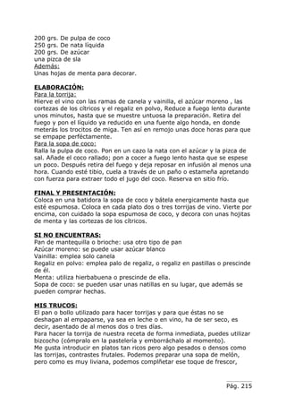 200 grs. De pulpa de coco
250 grs. De nata líquida
200 grs. De azúcar
una pizca de sla
Además:
Unas hojas de menta para decorar.

ELABORACIÓN:
Para la torrija:
Hierve el vino con las ramas de canela y vainilla, el azúcar moreno , las
cortezas de los cítricos y el regaliz en polvo, Reduce a fuego lento durante
unos minutos, hasta que se muestre untuosa la preparación. Retira del
fuego y pon el líquido ya reducido en una fuente algo honda, en donde
meterás los trocitos de miga. Ten así en remojo unas doce horas para que
se empape perféctamente.
Para la sopa de coco:
Ralla la pulpa de coco. Pon en un cazo la nata con el azúcar y la pizca de
sal. Añade el coco rallado; pon a cocer a fuego lento hasta que se espese
un poco. Después retira del fuego y deja reposar en infusión al menos una
hora. Cuando esté tibio, cuela a través de un paño o estameña apretando
con fuerza para extraer todo el jugo del coco. Reserva en sitio frío.

FINAL Y PRESENTACIÓN:
Coloca en una batidora la sopa de coco y bátela energicamente hasta que
esté espumosa. Coloca en cada plato dos o tres torrijas de vino. Vierte por
encima, con cuidado la sopa espumosa de coco, y decora con unas hojitas
de menta y las cortezas de los cítricos.

SI NO ENCUENTRAS:
Pan de mantequilla o brioche: usa otro tipo de pan
Azúcar moreno: se puede usar azúcar blanco
Vainilla: emplea solo canela
Regaliz en polvo: emplea palo de regaliz, o regaliz en pastillas o prescinde
de él.
Menta: utiliza hierbabuena o prescinde de ella.
Sopa de coco: se pueden usar unas natillas en su lugar, que además se
pueden comprar hechas.

MIS TRUCOS:
El pan o bollo utilizado para hacer torrijas y para que éstas no se
deshagan al empaparse, ya sea en leche o en vino, ha de ser seco, es
decir, asentado de al menos dos o tres días.
Para hacer la torrija de nuestra receta de forma inmediata, puedes utilizar
bizcocho (cómpralo en la pastelería y emborráchalo al momento).
Me gusta introducir en platos tan ricos pero algo pesados o densos como
las torrijas, contrastes frutales. Podemos preparar una sopa de melón,
pero como es muy liviana, podemos complñetar ese toque de frescor,



                                                                   Pág. 215
 