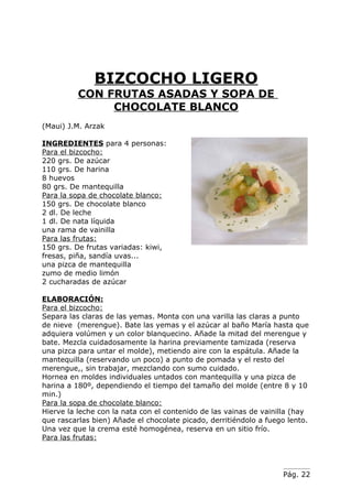 BIZCOCHO LIGERO
          CON FRUTAS ASADAS Y SOPA DE
               CHOCOLATE BLANCO
(Maui) J.M. Arzak

INGREDIENTES para 4 personas:
Para el bizcocho:
220 grs. De azúcar
110 grs. De harina
8 huevos
80 grs. De mantequilla
Para la sopa de chocolate blanco:
150 grs. De chocolate blanco
2 dl. De leche
1 dl. De nata líquida
una rama de vainilla
Para las frutas:
150 grs. De frutas variadas: kiwi,
fresas, piña, sandía uvas...
una pizca de mantequilla
zumo de medio limón
2 cucharadas de azúcar

ELABORACIÓN:
Para el bizcocho:
Separa las claras de las yemas. Monta con una varilla las claras a punto
de nieve (merengue). Bate las yemas y el azúcar al baño María hasta que
adquiera volúmen y un color blanquecino. Añade la mitad del merengue y
bate. Mezcla cuidadosamente la harina previamente tamizada (reserva
una pizca para untar el molde), metiendo aire con la espátula. Añade la
mantequilla (reservando un poco) a punto de pomada y el resto del
merengue,, sin trabajar, mezclando con sumo cuidado.
Hornea en moldes individuales untados con mantequilla y una pizca de
harina a 180º, dependiendo el tiempo del tamaño del molde (entre 8 y 10
min.)
Para la sopa de chocolate blanco:
Hierve la leche con la nata con el contenido de las vainas de vainilla (hay
que rascarlas bien) Añade el chocolate picado, derritiéndolo a fuego lento.
Una vez que la crema esté homogénea, reserva en un sitio frío.
Para las frutas:




                                                                   Pág. 22
 