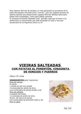Para obtener láminas de bacalao, lo más apropiado es proveerse de la
parte del bacalao conocida como “morros”, que son cogotes gruesos sin
apenas espinas que proporcionan jugosas láminas idóneas tanto para
platos fríos (ensaladas), como para platos calientes.
Si compras el bacalao desalado (hay grandes casa que lo hacen a la
perfección) es conveniente que esté envasado al vacío y hay que
conservarlo en el frigorífico entre 0 y 4º




           VIEIRAS SALTEADAS
  CON PATATAS AL PIMENTÓN, VINAGRETA
         DE HINOJOS Y PUERROS
(Maui) J.M. Arzak

INGREDIENTES para 4 personas:
Para las vieiras:
8 vieiras
1 diente de ajo muy picado
4 cucharadas de aceite de oliva
una cucharadita de perejil picado y sal
Para las patatas:
3 patatas hermosas
1 cucharada de aceite de oliva
20 grs. De tocino de jamón
una cucharadita de pimentón dulce y sal
Para la salsa:


                                                               Pág. 222
 