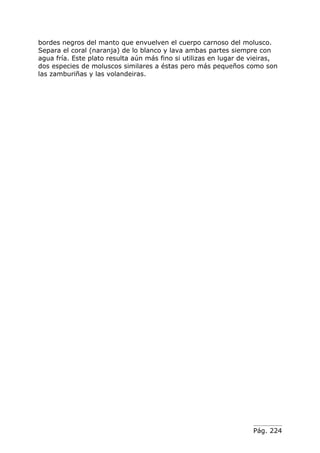 bordes negros del manto que envuelven el cuerpo carnoso del molusco.
Separa el coral (naranja) de lo blanco y lava ambas partes siempre con
agua fría. Este plato resulta aún más fino si utilizas en lugar de vieiras,
dos especies de moluscos similares a éstas pero más pequeños como son
las zamburiñas y las volandeiras.




                                                                   Pág. 224
 