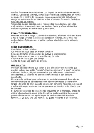 Lamína finamente los calabacines con la piel, de arriba abajo en sentido
vertical. Coloca las láminas, cortadas por la mitad superpuetas en forma
de cruz. En el centro de esta cruz, coloca una cucharada del relleno y
recoje los extremos de las láminas sobre sí mismas formando fardelitos.
Para la salsa de maíces:
Tritura los maíces cocidos con el resto de los ingredientes, salvo los
maíces fritos. Y monta al calor, batiéndolo. Cuela y añade al final los
maíces crujientes. La salsa debe quedar tibia.

FINAL Y PRESENTACIÓN:
Pon una plancha al fuego. Cuando esté caliente, añade el resto del aceite
y haz a fuego vivo los fardelitos de calabacín rellenos. 2 o 3 min. Por
ambos lados. Colócalos en el palto y salsea alrededor con la salsa de
maíces.

SI NO ENCUENTRAS:
Cebolletas: utiliza cebollas
Ajo fresco: usa ajo seco en menor cantidad
Setas de Orduña: emplea setas de cultivo o champiñones
Queso Mascarpone: usa un queso blando, de nata
Albahaca: la sustituyes por perejil
Aceite de maíz: usa aceite de girasol.

MIS TRUCOS:
Un buen calabacín tiene que tener la piel brillante y sin manchas que
pueden indicar que están “tocado”. Elegirlos siempre “ a peso” como los
melones: Es decir, a igual volumen los que más pesen y sean más
consistentes. Al tocarlos no deben sonar a hueco ni con textura
acorchada.
El corte más habitual para relleno es en sentido trasversal. Para ello es
conveniente que los calabacines sean algo voluminosos y sobre todo,
largos (de unos 30 cm.) Cuando se rellenan conviene hacerlos con su piel
y así se evita que se abran y se desparrame su interior, más blando que
su corteza.
Si aunque sea época de setas no las encuentro en el mercado, antes de
utilizar champiñones u otra seta de cultivo, prefiero utilizar berenjena
guisada lentamente con algún toque de hierbas aromática (salvia,
tomillo ...) ya que, una vez hechas, su gusto recuerda al de las setas.




                                                                   Pág. 27
 