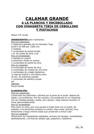 CALAMAR GRANDE
      A LA PLANCHA Y ENCEBOLLADO
    CON VINAGRETA TIBIA DE CEBOLLINO
              Y PISTACHOS
(Maui) J.M. Arzak

INGREDIENTES para 4 personas:
Para los calamares:
2 calamares grandes (de los llamados “begi
aundi”) de 500 grs. Cada uno
3 chalotas
2 cucharadas de perejil picado
1 dl. De aceite de oliva y sal
Para el encebollado:
2 cebollas en juliana
4 pimientos verdes en juliana
4 cucharadas de aceite de oliva
Para la vinagreta:
8 cucharadas de aceite de oliva
4 cucharadas de vinagre de vino tinto
2 cucharadas de vinagre balsámico
½ copa de txakolí o vino blanco seco
30 grs. De pistachos picados
1 cucharada de cebollino picado
sal
Además:
Perejil picado

ELABORACIÓN:
Para los calamares:
Limpia bien los calamares y ábrelos por la parte de la quilla. Separa las
aletas y los tentáculos. Pon los cuerpos y los tentáculos en un recipiente
con las chalotas picadas, aceite, sal y perejil y deja macerar durante 12
horas aproximádamente.
Para el encebollado:
Para hacer la cama, pon una cazuela a fuego lento con el aceite, las
cebollas y los pimientos cortados en juliana. Deja sudar (pochar) muy
lentamente a fuego mínimo hasta que comiencen a tomar color.
Para la vinagreta:
Mezcla bien los ingredientes señalados, primero los líquidos, mezclándolos
perfectamente, y al final los sólidos (ajo, pistachos y cebollino)



                                                                   Pág. 28
 