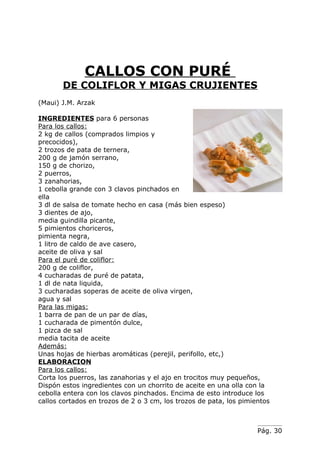 CALLOS CON PURÉ
       DE COLIFLOR Y MIGAS CRUJIENTES
(Maui) J.M. Arzak

INGREDIENTES para 6 personas
Para los callos:
2 kg de callos (comprados limpios y
precocidos),
2 trozos de pata de ternera,
200 g de jamón serrano,
150 g de chorizo,
2 puerros,
3 zanahorias,
1 cebolla grande con 3 clavos pinchados en
ella
3 dl de salsa de tomate hecho en casa (más bien espeso)
3 dientes de ajo,
media guindilla picante,
5 pimientos choriceros,
pimienta negra,
1 litro de caldo de ave casero,
aceite de oliva y sal
Para el puré de coliflor:
200 g de coliflor,
4 cucharadas de puré de patata,
1 dl de nata liquida,
3 cucharadas soperas de aceite de oliva virgen,
agua y sal
Para las migas:
1 barra de pan de un par de días,
1 cucharada de pimentón dulce,
1 pizca de sal
media tacita de aceite
Además:
Unas hojas de hierbas aromáticas (perejil, perifollo, etc,)
ELABORACION
Para los callos:
Corta los puerros, las zanahorias y el ajo en trocitos muy pequeños,
Dispón estos ingredientes con un chorrito de aceite en una olla con la
cebolla entera con los clavos pinchados. Encima de esto introduce los
callos cortados en trozos de 2 o 3 cm, los trozos de pata, los pimientos



                                                                    Pág. 30
 