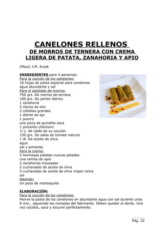 CANELONES RELLENOS
    DE MORROS DE TERNERA CON CREMA
   LIGERA DE PATATA, ZANAHORIA Y APIO
(Maui) J.M. Arzak

INGREDIENTES para 4 personas:
Para la cocción de los canelones:
16 hojas de pasta especial para canelones
agua abundante y sal
Para el estofado de morros:
750 grs. De morros de ternera
100 grs. De jamón ibérico
1 zanahoria
2 clavos de olor
2 cebollas grandes
1 diente de ajo
1 puerro
una pizca de guindilla seca
1 pimiento choricero
½ L. de caldo de su cocción
150 grs. De salsa de tomate natural
1 dl. De aceite de oliva
agua
sal y pimienta
Para la crema:
2 hermosas patatas nuevas peladas
una ramita de apio
2 zanahorias troceadas
2 cucharadas de aceite de oliva
2 cucharadas de aceite de oliva virgen extra
sal
Además:
Un poco de mantequilla

ELABORACIÓN:
Para la cocción de los canelones:
Hierve la pasta de los canelones en abundante agua con sal durante unos
8 min., siguiendo los consejos del fabricante. Deben quedar al dente. Una
vez cocidos, saca y escurre perféctamente.


                                                                  Pág. 32
 