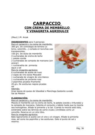CARPACCIO
             CON CREMA DE MEMBRILLO
              Y VINAGRETA AGRIDULCE
(Maui) J.M. Arzak

INGREDIENTES para 4 personas:
Para el carpaccio y la crema de membrillo:
300 grs. De contratapa de ternera (o
lomo, solomillo...) cortada en locnchas casi
transparentes.
150 grs. De dulce de membrillo
4 cucharadas de crema de leche
1 patata cocida
2 cucharadas de compota de manzana (sin
azúcar)
1 cucharadita de pimienta
agua y sal
Para la vinagreta agridulce:
6 cucharadas de aceite de nuez
2 copas de vino dulce Moscatel
1 cucharada de vinagre de vino blanco
1 cucharadita de pimienta rosa
3 pepinillos picados finamente
20 grs. De aceitunas negras picadas
sal
Además:
Unas lascas de queso de Idiazábal o Manchego bastante curado
Sal de Maldon

ELABORACIÓN:
Para el carpaccio y la crema de membrillo:
Mezcla el membrillo con la crema de leche, la patata (cocida y triturada) y
la compota de manzana. Calienta el conjunto y bátelo hasta que la mezcla
sea homogénea. Añade la pimienta y la sal. Cuando la mezcla esté tibia,
extiéndela sobre las láminas de carne cruda y enróllalas como un
canutillo. Reserva en un sitio tibio.
Para la vinagreta agridulce:
Bate ligeramente el aceite con el vino y el vinagre. Añade la pimienta
rosa, así como los pepinillos y las aceitunas. Dale el punto de sal y
reserva.


                                                                   Pág. 36
 