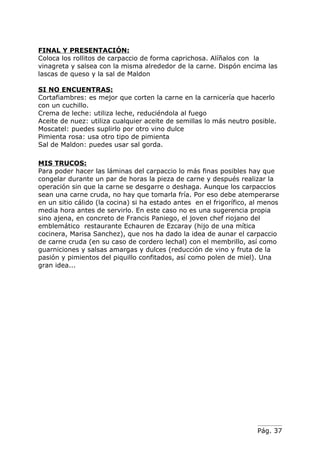 FINAL Y PRESENTACIÓN:
Coloca los rollitos de carpaccio de forma caprichosa. Alíñalos con la
vinagreta y salsea con la misma alrededor de la carne. Dispón encima las
lascas de queso y la sal de Maldon

SI NO ENCUENTRAS:
Cortafiambres: es mejor que corten la carne en la carnicería que hacerlo
con un cuchillo.
Crema de leche: utiliza leche, reduciéndola al fuego
Aceite de nuez: utiliza cualquier aceite de semillas lo más neutro posible.
Moscatel: puedes suplirlo por otro vino dulce
Pimienta rosa: usa otro tipo de pimienta
Sal de Maldon: puedes usar sal gorda.

MIS TRUCOS:
Para poder hacer las láminas del carpaccio lo más finas posibles hay que
congelar durante un par de horas la pieza de carne y después realizar la
operación sin que la carne se desgarre o deshaga. Aunque los carpaccios
sean una carne cruda, no hay que tomarla fría. Por eso debe atemperarse
en un sitio cálido (la cocina) si ha estado antes en el frigorífico, al menos
media hora antes de servirlo. En este caso no es una sugerencia propia
sino ajena, en concreto de Francis Paniego, el joven chef riojano del
emblemático restaurante Echauren de Ezcaray (hijo de una mítica
cocinera, Marisa Sanchez), que nos ha dado la idea de aunar el carpaccio
de carne cruda (en su caso de cordero lechal) con el membrillo, así como
guarniciones y salsas amargas y dulces (reducción de vino y fruta de la
pasión y pimientos del piquillo confitados, así como polen de miel). Una
gran idea...




                                                                      Pág. 37
 