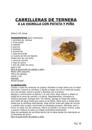 CARRILLERAS DE TERNERA
       A LA VAINILLA CON PATATA Y PIÑA


(Maui) J.M. Arzak

INGREDIENTES para 4 personas
1 carrillera de ternera
1 dl de aceite
2 cebollas
2 puerros
2 chalotas
2 zanahorias
1 copa de brandy
un cuarto de litro de Oporto
medio litro de vino tinto
1 rama de vainilla
1 hoja de salvia
1 litro de caldo de came
agua y sal
Para la guarnición de patata y piña:
Media piña pequeña
200 g de patatas
aceite y sal
Además:
Perejil picado

ELABORACIÓN
Limpia y corta las verduras en juliana. Póchalas a fuego lento con la mitad
del aceite. Sazona la carrillera y dórala a fuego vivo en el resto del aceite.
Una vez dorada, retira el aceite y flambea con el brandy.
Agrega a continuación el Oporto y el vino tinto. Deja reducir y añade la
pulpa de la rama de vainilla y la salvia. Seguidamente, incorpora la
verdura pochada. Rehoga bien. Por último, agrega la mitad del caldo y
otro tanto de agua hasta que cubra la carrillera. Deja cocer a fuego lento
hasta que la carrillera esté blanda. Deja enfriar fuera del caldo de cocción
y cuando esto suceda, seccionala en escalopes gruesos. Mientras, pon a
hervir el caldo con les verduras, Retira la vainilla y la salvia, tritura, cuela
y sazona. Reduce la salsa ya colada cociéndola lentamente.
Deja los escalopes de carrillera dentro de la salsa donde los calentarás en
el momento de servir.
Para la guarnición de patata y piña:


                                                                        Pág. 38
 
