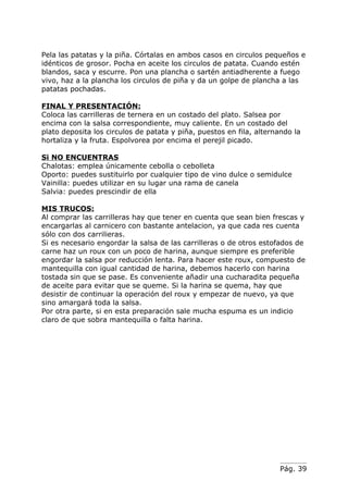 Pela las patatas y la piña. Córtalas en ambos casos en circulos pequeños e
idénticos de grosor. Pocha en aceite los circulos de patata. Cuando estén
blandos, saca y escurre. Pon una plancha o sartén antiadherente a fuego
vivo, haz a la plancha los circulos de piña y da un golpe de plancha a las
patatas pochadas.

FINAL Y PRESENTACIÓN:
Coloca las carrilleras de ternera en un costado del plato. Salsea por
encima con la salsa correspondiente, muy caliente. En un costado del
plato deposita los circulos de patata y piña, puestos en fila, alternando la
hortaliza y la fruta. Espolvorea por encima el perejil picado.

Si NO ENCUENTRAS
Chalotas: emplea únicamente cebolla o cebolleta
Oporto: puedes sustituirlo por cualquier tipo de vino dulce o semidulce
Vainilla: puedes utilizar en su lugar una rama de canela
Salvia: puedes prescindir de ella

MIS TRUCOS:
Al comprar las carrilleras hay que tener en cuenta que sean bien frescas y
encargarlas al carnicero con bastante antelacion, ya que cada res cuenta
sólo con dos carrilieras.
Si es necesario engordar la salsa de las carrilleras o de otros estofados de
carne haz un roux con un poco de harina, aunque siempre es preferible
engordar la salsa por reducción lenta. Para hacer este roux, compuesto de
mantequilla con igual cantidad de harina, debemos hacerlo con harina
tostada sin que se pase. Es conveniente añadir una cucharadita pequeña
de aceite para evitar que se queme. Si la harina se quema, hay que
desistir de continuar la operación del roux y empezar de nuevo, ya que
sino amargará toda la salsa.
Por otra parte, si en esta preparación sale mucha espuma es un indicio
claro de que sobra mantequilla o falta harina.




                                                                     Pág. 39
 
