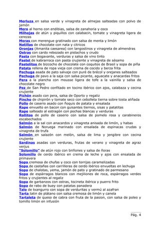 Merluza en salsa verde y vinagreta de almejas salteadas con polvo de
jamón
Mero al horno con endibias, salsa de zanahoria y coco
Milhojas de atún y piquillos con calabacin, tomate y vinagreta ligera de
cerezas
Moras con merengue gratinado con salsa de menta y limón
Natillas de chocolate con nata y citricos
Oronjas (Amanita caesarea) con langostinos y vinagreta de almendras
Ostras con cardo rebozado en pistachos y crudo
Pasta con bogavante, verduras y salsa de vino tinto
Pastel de kabrarroca con pasta crujiente y vinagreta de sésamo
Pastelitos de bizcocho de chocolate con coquitos de Brasil y sopa de piña
Patata rellena de ropa vieja con crema de cocido y berza frita
Pechuga asada de pato salvaje con puré de brécol y orejanes salteados
Pechuga de pavo a la saja con salsa picante, aguacate y anacardas fritos
Pera a la plancha con mousse ligera de tofe a la vainilla y salsa de
chocolate negro
Pez de San Pedro confitado en tocino ibérico con ajos, calabaza y cecina
crujiente
Pichón asado con pera, salsa de Oporto y regaliz
Pincho de chipirón y tomate seco con cebolleta tierna sobre tosta aliñada
Pollo de caserio asado con ñoquis de patata y ensalada
Rape envuelto en bacon con guisantes tiernos, sisas y patatitas
Rape salteado al estragón con pochas blancas y verduras
Rollitos de pollo de caserio con salsa de pomelo rosa y carabineros
escabechados
Salmón a la sal con anacardos y vinagreta anisada de limón, y habas
Salmón de Noruega marinado con ensalada de espinacas crudas y
vinagreta de trufa
Salmón en salazón con melón, salsa de lima y jengibre con cecina
crujiente
Sardinas asadas con verduras, frutas de verano y vinagreta de agraz
verjus
“Solomillo” de atún rojo con briñones y salsa de ñoras
Solomillo de cerdo ibérico en crema de leche y ajos con ensalada de
primavera
Sopa cremosa de chufas y coco con torrijas caramelizadas
Sopa de castañas con carrilleras de cerdo ibérico envueltas en lechuga
Sopa de chalotas, yema, jamón de pato y gratinado de parmesano
Sopa de espárragos blancos con mejiliones de roca, espárragos verdes
fritos y crujientes al regaliz
Sopa de garbanzos con ostras, tocineta ibérica y puerro frito
Sopa de rabo de buey con patatas panadera
Talo de txangurro con sopa de verduritas y vermú al azafran
Tarta tatin de plátano con salsa cremosa de limón y canela
Tartaleta de queso de cabra con fruta de la pasion, con salsa de poleo y
tomillo limón en infusión



                                                                  Pág. 4
 