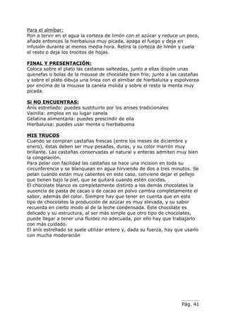 Para el almíbar:
Pon a tervir en el agua la corteza de limón con el azúcar y reduce un poco,
añade entonces la hierbaluisa muy picada, apaga el fuego y deja en
infusión durante al menos media hora. Retira la corteza de limón y cuela
el resto o deja los trocitos de hojas.

FINAL Y PRESENTACIÓN:
Coloca sobre el plato las castanas salteadas, junto a ellas dispón unas
quenefas o bolas de la mousse de chocolate bien frio; junto a las castañas
y sobre el plato dibuja una linea con el almibar de hierbaluisa y espolvorea
por encima de la mousse la canela molida y sobre el resto la menta muy
picada.

Si NO ENCUENTRAS:
Anís estrellado: puedes sustituirlo por los anises tradicionales
Vainilla: emplea en su lugar canela
Gelatina alimentarla: puedes prescindir de ella
Hierbaluisa: puedes usar menta o hierbabuena

MIS TRUCOS
Cuando se compran castañas frescas (entre los meses de diciembre y
enero), éstas deben ser muy pesadas, duras, y su color marrón muy
brillante. Las castañas conservadas al natural y enteras admiten muy bien
la congelación.
Para pelar con facilidad las castañas se hace una incision en toda su
circunferencia y se blanquean en agua hirviendo de dos a tres minutos. Se
pelan cuando están muy calientes en este caso, conviene dejar el pellejo
que tienen bajo la piel, que se quitará cuando estén cocidas.
El chocolate blanco es completamente distinto a los demás chocolates la
ausencia de pasta de cacao o de cacao en polvo cambia completamente el
sabor, además del color. Siempre hay que tener en cuenta que en este
tipo de chocolates la producción de azúcar es muy elevada, y su sabor
recuerda en cierto modo al de la leche condensada. Este chocolate es
delicado y su estructura, al ser más simple que otro tipo de chocolates,
puede llegar a tener una fluidez no adecuada, por ello hay que trabajarlo
con más cuidado.
El anís estrellado se suele utilizar entero y, dada su fuerza, hay que usarlo
con mucha moderación




                                                                     Pág. 41
 