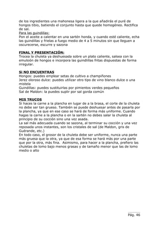 de los ingredientes una mahonesa ligera a la que añadirás el puré de
hongos tibio, batiendo el conjunto hasta que quede homogéneo. Rectifica
de sal.
Para las guindillas:
Pon el aceite a calentar en una sartén honda, y cuando esté caliente, echa
las guindillas y frielas a fuego medio de 4 a 5 minutos sin que lleguen a
oscurecerse, escurre y sazona

FINAL Y PRESENTACIÓN:
Trocea la chuleta ya deshuesada sobre un plato caliente, salsea con la
emulsión de hongos e incorpora las guindlillas fritas dispuestas de forma
irregular.

Si NO ENCUENTRAS
Hongos: puedes emplear setas de cultivo a champiñones
Jerez oloroso dulce: puedes utilizar otro tipo de vino blanco dulce o una
mistela
Guindillas: puedes sustituirlas por pimientos verdes pequeños
Sal de Maldon: la puedes suplir por sal gorda común

MIS TRUCOS
Si haces la carne a la plancha en lugar de a la brasa, el corte de la chuleta
no debe ser tan grueso. También se puede deshuesar antes de pasarla por
la plancha, ya que en ese caso se hará de forma más uniforme. Cuando
hagas la carne a la plancha o en la sartén no debes salar la chuleta al
principio de su cocción sino una vez asada.
La sal más adecuada cuando se sazona, al terminar su cocción y una vez
reposada unos instantes, son los cristales de sal (de Maldon, gris de
Guérande, etc.)
En todo caso, el grosor de la chuleta debe ser uniforme, nunca una parte
más gruesa que la otra, ya que de esa forma se hará más por una parte
que por la otra, más fina. Asimismo, para hacer a la plancha, prefiero las
chuletas de lomo bajo menos grasas y de tamaño menor que las de lomo
medio o alto




                                                                     Pág. 46
 