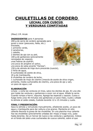 CHULETILLAS DE CORDERO
                 LECHAL CON CUSCÚS
               Y VERDURAS CONFITADAS

(Maui) J.M. Arzak

INGREDIENTES para 4 personas
200 g de carne de cordero apropiada para
guiso o cocer (pescuezo, falda, etc.)
troceada,
1 pimiento verde,
2 zanahorias,
1 cebolla,
2 dientes de ajo con su piel,
100 g de garbanzos (previamente
remojados de vispera),
unas hebras de azafrán,
una pizca de jengibre en polvo,
una pizca de salsa picante “Harissa”,
150 g de sémola de trigo duro precocida (cuscús),
2 litros de agua,
8 cucharadas de aceite de oliva,
20 g de mantequilla,
8 chuletillas de cordero de leche,
1 cucharada de mojo de cilantro (mezcla de aceite de oliva virgen,
pimienta, media cucharadita de cilantro, una pizca de ajo y sal),
un poco de agua y sal

ELABORACIÓN
Limpia y corta las verduras en tiras, salvo los dientes de ajo, En una olla
pon todas las verduras y garbanzos a cocer con el agua. Añade la carne.
Cuando rompa a hervir, espuma, Agrega las especias y sazona. Cuece a
fuego lento unos 40 minutos (los garbanzos un poco más), Cuela y añade
la sémola al caldo colado, Cuécela durante 12 o 15 minutos y cuela.

FINAL Y PRESENTACIÓN:
Saca la sémola y remuévela manualmente, añadiendo aceite, un poco de
agua y mantequilla para dar soltura a los granos. Mantenla en sitio
caliente Recorta la grasa de las chuletillas. En una plancha muy caliente
haz las chuletillas (previamente untadas de¡ mojo) a fuego vivo, justo
hasta dorarlas. Da un hervar de nuevo a las verduras y garbanzos. Coloca
en el fondo del plato unas cucharadas de cuscus caliente, sobre el que


                                                                     Pág. 47
 