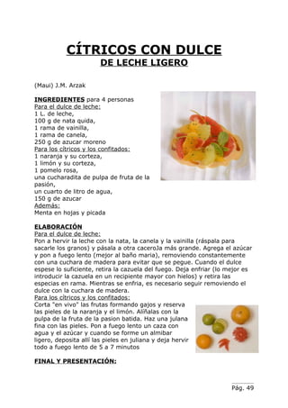 CÍTRICOS CON DULCE
                      DE LECHE LIGERO

(Maui) J.M. Arzak

INGREDIENTES para 4 personas
Para el dulce de leche:
1 L. de leche,
100 g de nata quida,
1 rama de vainilla,
1 rama de canela,
250 g de azucar moreno
Para los cítricos y los confitados:
1 naranja y su corteza,
1 limón y su corteza,
1 pomelo rosa,
una cucharadita de pulpa de fruta de la
pasión,
un cuarto de litro de agua,
150 g de azucar
Además:
Menta en hojas y picada

ELABORACIÓN
Para el dulce de leche:
Pon a hervir la leche con la nata, la canela y la vainilla (ráspala para
sacarle los granos) y pásala a otra caceroJa más grande. Agrega el azúcar
y pon a fuego lento (mejor al baño maria), removiendo constantemente
con una cuchara de madera para evitar que se pegue. Cuando el dulce
espese lo suficiente, retira la cazuela del fuego. Deja enfriar (lo mejor es
introducir la cazuela en un recipiente mayor con hielos) y retira las
especias en rama. Mientras se enfria, es necesario seguir removiendo el
dulce con la cuchara de madera.
Para los cítricos y los confitados:
Corta "en vivo" las frutas formando gajos y reserva
las pieles de la naranja y el limón. Alíñalas con la
pulpa de la fruta de la pasion batida. Haz una julana
fina con las pieles. Pon a fuego lento un caza con
agua y el azúcar y cuando se forme un almibar
ligero, deposita allí las pieles en juliana y deja hervir
todo a fuego lento de 5 a 7 minutos

FINAL Y PRESENTACIÓN:



                                                                    Pág. 49
 