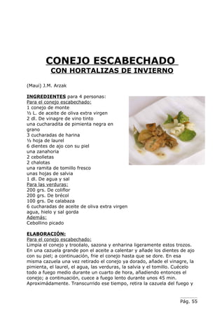CONEJO ESCABECHADO
          CON HORTALIZAS DE INVIERNO

(Maui) J.M. Arzak

INGREDIENTES para 4 personas:
Para el conejo escabechado:
1 conejo de monte
½ L. de aceite de oliva extra virgen
2 dl. De vinagre de vino tinto
una cucharadita de pimienta negra en
grano
3 cucharadas de harina
½ hoja de laurel
6 dientes de ajo con su piel
una zanahoria
2 cebolletas
2 chalotas
una ramita de tomillo fresco
unas hojas de salvia
1 dl. De agua y sal
Para las verduras:
200 grs. De coliflor
200 grs. De brécol
100 grs. De calabaza
6 cucharadas de aceite de oliva extra virgen
agua, hielo y sal gorda
Además:
Cebollino picado

ELABORACIÓN:
Para el conejo escabechado:
Limpia el conejo y trocéalo, sazona y enharina ligeramente estos trozos.
En una cazuela grande pon el aceite a calentar y añade los dientes de ajo
con su piel; a continuación, frie el conejo hasta que se dore. En esa
misma cazuela una vez retirado el conejo ya dorado, añade el vinagre, la
pimienta, el laurel, el agua, las verduras, la salvia y el tomillo. Cuécelo
todo a fuego medio durante un cuarto de hora, añadiendo entonces el
conejo; a continuación, cuece a fuego lento durante unos 45 min.
Aproximádamente. Transcurrido ese tiempo, retira la cazuela del fuego y


                                                                    Pág. 55
 