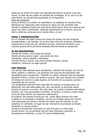 deja que se enfríe con todos los ingredientes dentro durante unas dos
horas, al cabo de las cuales se utilizará de inmediato. Si su uso va a ser
más tardío, es conveniente guardarlo en el frigorífico.
Para las verduras:
Corta el brécol y la coliflor en ramilletes y la calabaza en lonchas finas.
Blanquea por separado cada verdura en agua con sal cociendo más
tiempo la calabaza hasta que esté tierna pero tersa. Pasa las verduras por
agua con hielo y caliéntalas después ligeramente en el horno. Escurre
bien y aliña las verduras con el aceite tibio y la sal.

FINAL Y PRESENTACIÓN:
En un costado del plato coloca los trozos de conejo con las verduras
escabechadas y las hierbas. En el otro lado sitúa las verduras aliñadas y
espolvoréa el conjunto con cebollino picado, colocando también unos
cuantos granos de la pimienta añadida anteriormente al escabeche.

SI NO ENCUENTRAS:
Conejo de monte: usa conejo de granja
Aceite de oliva extra virgen: usa aceite de oliva
Cxhalotas: utiliza cebolla o cebolletas
Tomillo fresco y salvia: usa otras hierbas frescas o secas
Cebollino: utiliza en su lugar perejil

MIS TRUCOS:
Las carnes más idóneas para escabechar, además del conejo, son las de
pollo, perdioz y codorniz. Las sardinas son unos de los pescados más
apropiados para escabechar. También es válido cualquier tipo de pescado
pequeño entero y mejor los azules o grasos. Hay que ajustar con cuidado
el tiempo de cocción a cada especie, en función de sus grasas, grosor y
sequedad de sus carnes.
Los escabeches admiten bien todo tipo de esècias y hierbas pero, en
particular, las más adecuadas son, por una parte, la pimienta negra
(mejor en grano) y el clavo. Por otro lado, en cuanto a hierbas aromáticas
frescas, son muy apropiados el tomillo, el romero, la salvia y sobre todo,
el laurel (este último con especial moderación).
Al sustituir las hierbas frescas por las secas debe tenerse aún más
cuidado en la cantidad a emplear, ya que las hierbas secas son mucho
más poderosas de aroma y fuertes de sabor que las frescas; si nos
pasamos en cantidad, en lugar de dar relevancia al producto principal,
ocultarán su aroma propio.
Aunque el escabeche se guarde en sitio frío para su más larga
conservación, es conveniente servirlo tibio (tampoco caliente), a
temperatura ambiente, a unos 21º aproximádamente.




                                                                    Pág. 56
 