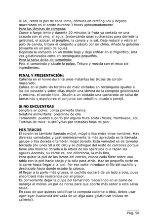la sal, retira la piel de cada lomo, córtalos en rectángulos y déjalos
macerando en el aceite durante 3 horas aproximadamente.
Para las láminas de compota:
Cuece a fuego lento y durante 20 minutos la fruta ya cortada en una
cazuela con el vino, el agua, (reservando unas cucharadas para derretir la
gelatina), el azúcar, el jengibre, la canela y la sal. Deja reducir y retira el
palo de canela, tritura el conjunto y pásalo por un chino. Añade la gelatina
(disuelta en un poco de agua).
Deposita la compota en un molde bajo y deja enfriar en el frigorifico, Una
vez gelatinizados corta en rectángulos pequeños.
Para la salsa ácida de tamarindo:
Pela el tamarindo y sácale la pulpa, Tritura y mezcla con el resto cle
ingredientes.

FINAL Y PRESENTACIÓN:
Calienta en el horno durante unos instantes los trozos de corcón
macerado.
Coloca en el plato las tortillas de maíz cortadas en rectángulos iguales a
los del pescado y sobre ellas dispón una lámina de la compota gelatinizada
y, encima, el corcón tibio. Dispón a un costado una cucharada de salsa de
tamarindo y espolvorea el conjunto con cebollino picado o perejil.

Si NO ENCUENTRAS
Jengibre en polvo: utiliza pimienta blanca
Gelatina alimentarla: prescinde de ella
Tamarindo: puedes suplirlo por alguna fruta ácida (fresas, frambuesa, etc,
Tortillas de maiz: sustitúyelas por tostadas finas de pan

MIS TRUCOS
El corcón es también llamado mújol, múgil o lisa entre otros nombres. Hay
diversas variedades y gastronómicamente la más apreciada es la llamada
galupe o lisa dorada o también mújol dorado. Esta variedad es de tamaño
terciada (de unos 50 a 60 cm) y se distingue del resto de corcones porque
tiene una mancha dorada a la altura de los opérculos que tapan las
agallas Además, su carne es, con diferencia, la más fina,
Para quitar la piel de los lomos del corcón, coloca cada filete sobre una
tabla con la piel hacia abajo y la cola para atrás. Haz un pequeño corte en
la carne hasta llegar a la piel. Por ese corte introduce el filo del cuchillo y
desplazalo hacia donde estaba la cabeza.
Al llegar a la parte más gruesa, el cuchillo oscilará de un lado a otro, pues
encontrará más resistencia por el grosor.
Es conveniente dejar la pulpa del tamarindo macerando en el zumo de
naranja al menos un par de horas para que aporte más sabor a esta salsa
ácida.
En caso de que quieras solidificar la compota caliente o tibia, debes usar
agar-agar (sustancia derivada de un alga para gelatinizar incluso en
caliente).



                                                                       Pág. 58
 