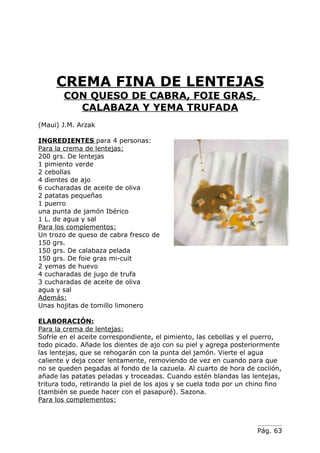 CREMA FINA DE LENTEJAS
        CON QUESO DE CABRA, FOIE GRAS,
          CALABAZA Y YEMA TRUFADA
(Maui) J.M. Arzak

INGREDIENTES para 4 personas:
Para la crema de lentejas:
200 grs. De lentejas
1 pimiento verde
2 cebollas
4 dientes de ajo
6 cucharadas de aceite de oliva
2 patatas pequeñas
1 puerro
una punta de jamón Ibérico
1 L. de agua y sal
Para los complementos:
Un trozo de queso de cabra fresco de
150 grs.
150 grs. De calabaza pelada
150 grs. De foie gras mi-cuit
2 yemas de huevo
4 cucharadas de jugo de trufa
3 cucharadas de aceite de oliva
agua y sal
Además:
Unas hojitas de tomillo limonero

ELABORACIÓN:
Para la crema de lentejas:
Sofríe en el aceite correspondiente, el pimiento, las cebollas y el puerro,
todo picado. Añade los dientes de ajo con su piel y agrega posteriormente
las lentejas, que se rehogarán con la punta del jamón. Vierte el agua
caliente y deja cocer lentamente, removiendo de vez en cuando para que
no se queden pegadas al fondo de la cazuela. Al cuarto de hora de cociión,
añade las patatas peladas y troceadas. Cuando estén blandas las lentejas,
tritura todo, retirando la piel de los ajos y se cuela todo por un chino fino
(también se puede hacer con el pasapuré). Sazona.
Para los complementos:



                                                                     Pág. 63
 
