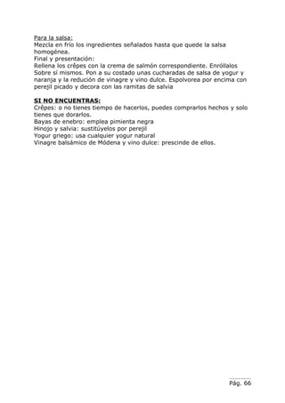 Para la salsa:
Mezcla en frío los ingredientes señalados hasta que quede la salsa
homogénea.
Final y presentación:
Rellena los crêpes con la crema de salmón correspondiente. Enróllalos
Sobre sí mismos. Pon a su costado unas cucharadas de salsa de yogur y
naranja y la redución de vinagre y vino dulce. Espolvorea por encima con
perejil picado y decora con las ramitas de salvia

SI NO ENCUENTRAS:
Crêpes: o no tienes tiempo de hacerlos, puedes comprarlos hechos y solo
tienes que dorarlos.
Bayas de enebro: emplea pimienta negra
Hinojo y salvia: sustitúyelos por perejil
Yogur griego: usa cualquier yogur natural
Vinagre balsámico de Módena y vino dulce: prescinde de ellos.




                                                                  Pág. 66
 