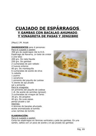 CUAJADO DE ESPÁRRAGOS
      Y GAMBAS CON BACALAO AHUMADO
      Y VINAGRETA DE PASAS Y JENGIBRE

(Maui) J.M. Arzak

INGREDIENTES para 4 personas:
Para el cuajado o pastel:
350 grs de espárragos (de la D.O.
Espárrago de Navarra, un bote de cristal
o una lata)
200 grs. De nata líquida
250 grs. De gambas
2 cucharadas de pan rallado
4 huevos enteros
90 grs. De mantequilla
6 cucharadas de aceite de oliva
½ cebolla
1 puerro
1 zanahoria
1 pimiento del piquillo de Lodosa
½ diente de ajo picado
sal y pimienta
Para la vinagreta:
Un pimiento del piquillo de Lodosa
1 dl. De aceite de semillas (girasol)
3 cucharadas de vinagre de Jerez
30 grs. De jengibre
40 grs. De uvas pasas
perejil picado y sal
Además:
4 láminas de bacalao ahumado
aceite aromatizado al tomillo
unas ramitas de tomillo

ELABORACIÓN:
Para el cuajado o pastel:
Corta los espárragos en láminas verticales y pela las gambas. En una
sartén, saltea con un poco de aceite y el ajo picado las gambas


                                                                  Pág. 69
 