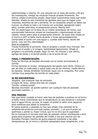 salpimentadas y reserva. En una cazuela con el resto del aceite y 60 grs.
De mantequilla, rehoga las verduras frescas picadas finamente. Por
último, añade el pimiento picado. Deja hacer suavemente hasta que estén
blandas. Añade en ese momento las gambas para que se hagan unos
instantes. Rectifica de sal y pimienta. En un recipiente amplio se baten los
huevos, se añade la nata y se mezcla con suavidad, agregando sobre
ellos, cuando esté tibia, la preparación previa. Mezcla bien.
Pon los espárragos en la base de un molde rectangular de horno, que
previamnete habremos untado de mantequilla y espolvoreado de pan
rallado. Vierte sobre ellos la preparación anterior. Se pone este molde en
el horno a 225º al baño maría durante 2 horas aproximádamente.
Comprueba el punto con una aguja y, cuando esté hecho, sácalo del
horno. Una vez frío, desmóldalo.
Para la vinagreta:
Trocea finamente el pimiento. Pela el jengibre y pícalo muy menudo. Pon
en un bol el aceite y el vinagre, batiéndolod ligeramente. Añade el
jengibre y el pimiento picado. Deja 10 min. En infusión y por último,
agrega las pasas y el perejil picado y da el punto de sal.

FINAL Y PRESENTACIÓN:
Pinta las láminas de bacalao ahumado con el aceite aromatizado al
tomillo.
Forma raciones en trozos rectangulares del pastel (aún tibio). Coloca un
par de ellas en cada plato y sobre cada una de las mismas, media lámina
de bacalao. Salsea alrededor formando rayas con la vinagreta. Pon unas
ramitas muy pequeñas de tomillo en cada plato.

SI NO ENCUENTRAS:
Jengibre: usa cualquier tipo de pimienta
Vinagre de Jerez: utiliza otro tipo de vinagre
Tomillo: emplea perejil
Bacalao ahumado: se puede sustituir por cualquier tipo de pescado
ahumado (salmón...)

MIS TRUCOS:
Hay que tener cuidado al hacer este tipo de pasteles o pudines en el horno
al baño maría controlando que la temperatura no sea excesiva y evitando
quie el agua hierva, ya que, al cuajar, al pastel le salen unos agujeros
poco estéticos que afean su presencia.
En estos púdines y pasteles no hay que añadir más cantidad de la
señalada del producto principal (setas, pescado...) ya que el pudin se
apelmaza y pierde su mejor virtud, que no es otra que la jugosidad.
No es necesario al hornear este tipo de pasteles utilizar mantequilla u otra
grasa para engrasar las paredes del molde si los que usamos son los
llamados Flexipan (hechos de goma especial resistente a las altas
temperaturas de un horno y también apropiados para congelación, a los




                                                                    Pág. 70
 