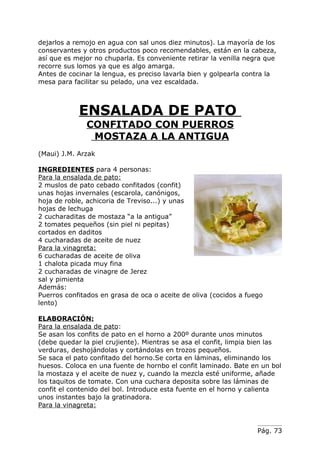 dejarlos a remojo en agua con sal unos diez minutos). La mayoría de los
conservantes y otros productos poco recomendables, están en la cabeza,
así que es mejor no chuparla. Es conveniente retirar la venilla negra que
recorre sus lomos ya que es algo amarga.
Antes de cocinar la lengua, es preciso lavarla bien y golpearla contra la
mesa para facilitar su pelado, una vez escaldada.



            ENSALADA DE PATO
              CONFITADO CON PUERROS
               MOSTAZA A LA ANTIGUA
(Maui) J.M. Arzak

INGREDIENTES para 4 personas:
Para la ensalada de pato:
2 muslos de pato cebado confitados (confit)
unas hojas invernales (escarola, canónigos,
hoja de roble, achicoria de Treviso...) y unas
hojas de lechuga
2 cucharaditas de mostaza “a la antigua”
2 tomates pequeños (sin piel ni pepitas)
cortados en daditos
4 cucharadas de aceite de nuez
Para la vinagreta:
6 cucharadas de aceite de oliva
1 chalota picada muy fina
2 cucharadas de vinagre de Jerez
sal y pimienta
Además:
Puerros confitados en grasa de oca o aceite de oliva (cocidos a fuego
lento)

ELABORACIÓN:
Para la ensalada de pato:
Se asan los confits de pato en el horno a 200º durante unos minutos
(debe quedar la piel crujiente). Mientras se asa el confit, limpia bien las
verduras, deshojándolas y cortándolas en trozos pequeños.
Se saca el pato confitado del horno.Se corta en láminas, eliminando los
huesos. Coloca en una fuente de hornbo el confit laminado. Bate en un bol
la mostaza y el aceite de nuez y, cuando la mezcla esté uniforme, añade
los taquitos de tomate. Con una cuchara deposita sobre las láminas de
confit el contenido del bol. Introduce esta fuente en el horno y calienta
unos instantes bajo la gratinadora.
Para la vinagreta:


                                                                   Pág. 73
 