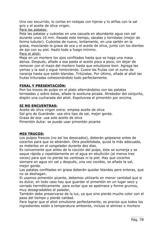 Una vez escurrido, lo cortas en rodajas con tijeras y lo aliñas con la sal
gris y el aceite de oliva virgen.
Para las patatas:
Pela las patatas y cuécelas en una cazuela en abundante agua con sal
durante unos 10 min. Pasado este tiempo, sácalas y tornéalas (mejor de
forma tubular). Cuécelas de nuevo, lentamente, en una sartén en la
grasa, mezclando la grasa de oca y el aceite de oliva, junto con los dientes
de ajo con su piel. Hazlo todo a fuego mínimo.
Para el alioli:
Maja en un mortero los ajos confitados hasta que se haga una masa
densa. Después, añade a esa pasta el aceite poco a poco, sin dejar de
remover con el mazo del mortero hasta que emulsione bien. Agrega las
yemas y la sasl y sigue removiendo. Cuece las frutas con el zumo de
naranja hasta que estén blandas. Tritúralas. Por último, añade al alioli las
frutas trituradas cohesionándolo todo perfectamente.

FINAL Y PRESENTACIÓN:
Pon los trozos de pulpo en el plato alternándolos con las patatas
torneadas y sobre éstas, añade la aceituna picada. Alrededor del conjunto,
dispón una cucharada del alioli. Espolvorea el pimentón por encima.

SI NO ENCUENTRAS:
Aceite de oliva virgen extra: emplea aceite de oliva
Sal gris de Gueránde: usa otro tipo de sal, mejor gorda.
Grasa de oca: usa solo aceite de oliva
Pimentón dulce: se puede usar pimentón picante


MIS TRUCOS:
Los pulpos frescos (no así los desecados), deberán golpearse antes de
cocerlos para que se ablanden. Otra posibilidada, quizá la más adecuada,
es meterlos en el congelador durante dos días.
Es conveniente que antes de la cocción del pulpo, éste se sumerja y se
saque rápida y repetidamente en el agua en ebullición (al menos tres
veces) para que no pierda las ventosas ni la piel. Hay que cocerlos
siempre en agua sin sal y después, una vez cocidos, se añade la sal,
mejor gorda.
Las patatas confitadas en grasa deberán quedar blandas pero enteras, que
no se deshagan.
Si usamos pimentón picante, debemos utilizarlo en menor cantidad que si
es dulce; en todo caso hay que guardar el pimentón en un lugar seco y
cerrado herméticamente para evitar que se apelmace y forme grumos,
muy desagradables al paladar,
También debe preservarse de la luz, ya que sino pierde mucho color con el
paso del tiempo y pierde calidad.
Para lograr que el alioli emulsione perfectamente, es preciso que todos los
ingredientes estén a temperatura ambiente, incluso el almirez o mortero



                                                                    Pág. 78
 