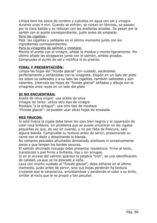 Limpia bien los sesos de cordero y cuécelos en agua con sal y vinagre
durante unos 4 min. Cuando se enfríen, se cortan en láminas, se pasasn
por la clara batida y se rebozan con las avellanas picadas. Se pasan por la
sartén con el aceite correspondiente, justo antes de emplatar.
Para las cigalitas:
Pela las cigalitas y saltéalas en el último momento junto con los
ingredientes correspondientes.
Para la vinagreta de salmón y mostaza:
Mezcla el aceite con el vinagre, añade la mostza y monta ligeramente. Por
último añade las alcapparas junto con el salmón, ambos picados.
Comprueba el punto de sal y rectifica si es preciso.

FINAL Y PRESENTACIÓN:
Limpia las hojas del “ficoide glacial” con cuidado, secándolas
perfectamente y aliñándolas con la vinagreta. Dispón en un lado del plato
los sesos ya salteados y a su lado las cigalitas, también salteadas y aún
calientes. Intercala las hojas de “ficoide glacial” aliñadas y dibuja con la
vinagreta unas rayas en un lado del plato

SI NO ENCUENTRAS:
Aceite de oliva virgen: usa aceite de oliva
Vinagre de Jerez: utiliza otro tipo de vinagre
Mostaza “a la antigua”: usa otro tipo de mostaza
“Ficoide glacial”: se pueden usar otras hojas de ensalada

MIS TRUCOS:
Si está fresca la cigala debe tener los ojos bien negros y el caparazón de
color rosa brillante. Un problema que se puede encontrar en las cigalas
pequeñas es que, de vez en cuando, y no por falta de frescura, sale
alguna blanda. Compruebe su textura antes de servir, presionando su
carne con el dedo y desechando la blanda.
No compres pescados ahumados demasiado aceitosos ni excesivamente
secos y que tengan los bordes oscuros.
El salmón ahumado noruego debe presentar resistencia firme al tacto,
translúcido y piel firme y brillante, lisa y sin arrugas.
Si en el envase del salmón aparece la palabra “troll”, es una identificación
de calidad, ya que se ha pescado a caña.
Lava con mucho cuidado el “ficoide glacial”; debe aliñarse en el último
momento, justo antes de servir, sino sus hojas perderán ña textura
crujiente que le caracteriza, amustiándose y perdiendo el color y su brillo,
similar al rocío que le es propio y tan peculiar.




                                                                     Pág. 80
 