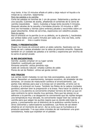 muy lento. A los 15 minutos añade el caldo y deja reducir el liquido a la
mitad de su volumen. Salpimenta
Para las patatas a la vainilla:
Corta las patatas en lonchas de 1 cm de grosor. Salpimenta y ponlas en
una cazuela. Cubrelas de aceite, añadiendo el contenido de la vaina de
vainilla (rascándola    bien). Cuécelas a fuego lento durante 5 minutos.
Después sácalas de la cazuela y hornéalas durante 10 minutos a 180º.
Una vez horneadas y tiernas (pero enteras),sácalas y escúrrelas sobre un
papel absorbente. Antes de servirlas, espolvorea con cebollino picado.
Para la carne:
Asa el entrecot en la parrilla (o en su defecto, en la plancha ), haciéndolo
por ambos lados unos cuatro minutos por cada uno. Una vez listo, corta
cada pieza en     tres o cuatro trozos

FINAL Y PRESENTACIÓN:
Dispón los trozos de entrecot sobre un plato caliente, Sazónalos con las
flores de sal y salsea alrededor con la salsa de pimiento amarillo. Deposita
también en un costado las patatas a la vainilla y espolvorea por encima de
la carne el perejil picado

Si NO ENCUENTRAS:
Vainilla: puedes emplear en su lugar canela
Cebollino: sustitúyelo por perejil
Pimiento amarillo: utiliza pimiento rojo
Caldo de verduras natural: emplea cubitos de caldo
Flores de sal de Maldon: utiliza sal gorda común

MIS TRUCOS
Las carnes recién matadas no son las más aconsejables, pues estarán
duras. Necesitan un asentamiento, tampoco excesivo, de alrededor de dos
semanas. Un exceso de maduración conlleva el enranciamiento. Las
partes más idóneas para asar a la brasa son el solomillo, el lomo con la
chuleta y el entrecot sin hueso. También los filetes de la cadera (cortados
gorditos) admiten bien la preparación a la brasa. Para hacer la costilla a la
parrilla o a la plancha es conveniente emplear ternera de leche ya que en
caso contrario la carne resulta muy gomosa, Para que las piezas no se
adhieran a la parrilla y se desgarren es conveniente que las rejillas tengan
una temperatura muy elevada. Es conveniente raspar bien las vainas de
vainilla para que salgan los puntos negros que es donde está toda la
gracia, y precisamente son el distintivo de la auténtica vainilla frente a
otros colorantes y saborizadores sucedáneos. Las flores de sal deben
añadirse en el momento de servir. Así se evita que se humedezca el
producto sazonado. Y es que estos crisrales de sal mantienen una gran
consistencia, hasta que explotan en el paladar.




                                                                     Pág. 82
 