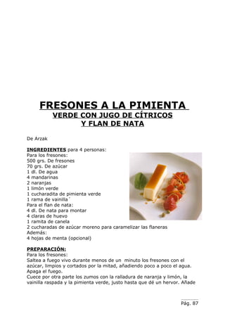 FRESONES A LA PIMIENTA
           VERDE CON JUGO DE CÍTRICOS
                 Y FLAN DE NATA

De Arzak

INGREDIENTES para 4 personas:
Para los fresones:
500 grs. De fresones
70 grs. De azúcar
1 dl. De agua
4 mandarinas
2 naranjas
1 limón verde
1 cucharadita de pimienta verde
1 rama de vainilla´
Para el flan de nata:
4 dl. De nata para montar
4 claras de huevo
1 ramita de canela
2 cucharadas de azúcar moreno para caramelizar las flaneras
Además:
4 hojas de menta (opcional)

PREPARACIÓN:
Para los fresones:
Saltea a fuego vivo durante menos de un minuto los fresones con el
azúcar, limpios y cortados por la mitad, añadiendo poco a poco el agua.
Apaga el fuego.
Cuece por otra parte los zumos con la ralladura de naranja y limón, la
vainilla raspada y la pimienta verde, justo hasta que dé un hervor. Añade



                                                                  Pág. 87
 