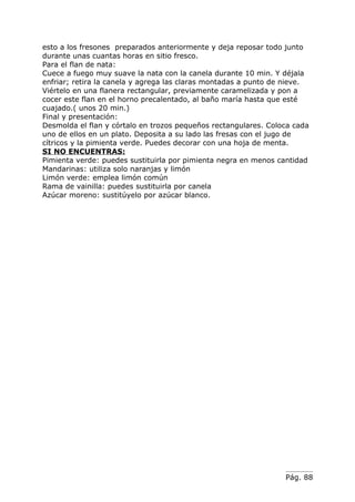esto a los fresones preparados anteriormente y deja reposar todo junto
durante unas cuantas horas en sitio fresco.
Para el flan de nata:
Cuece a fuego muy suave la nata con la canela durante 10 min. Y déjala
enfriar; retira la canela y agrega las claras montadas a punto de nieve.
Viértelo en una flanera rectangular, previamente caramelizada y pon a
cocer este flan en el horno precalentado, al baño maría hasta que esté
cuajado.( unos 20 min.)
Final y presentación:
Desmolda el flan y córtalo en trozos pequeños rectangulares. Coloca cada
uno de ellos en un plato. Deposita a su lado las fresas con el jugo de
cítricos y la pimienta verde. Puedes decorar con una hoja de menta.
SI NO ENCUENTRAS:
Pimienta verde: puedes sustituirla por pimienta negra en menos cantidad
Mandarinas: utiliza solo naranjas y limón
Limón verde: emplea limón común
Rama de vainilla: puedes sustituirla por canela
Azúcar moreno: sustitúyelo por azúcar blanco.




                                                                 Pág. 88
 