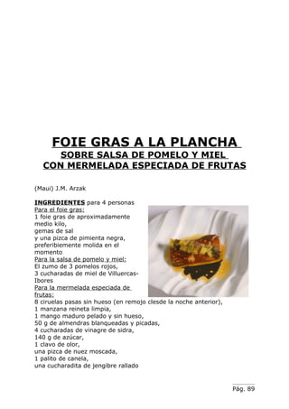 FOIE GRAS A LA PLANCHA
     SOBRE SALSA DE POMELO Y MIEL
  CON MERMELADA ESPECIADA DE FRUTAS

(Maui) J.M. Arzak

INGREDIENTES para 4 personas
Para el foie gras:
1 foie gras de aproximadamente
medio kilo,
gemas de sal
y una pizca de pimienta negra,
preferibiemente molida en el
momento
Para la salsa de pomelo y miel:
El zumo de 3 pomelos rojos,
3 cucharadas de miel de Villuercas-
Ibores
Para la mermelada especiada de
frutas:
8 ciruelas pasas sin hueso (en remojo clesde la noche anterior),
1 manzana reineta limpia,
1 mango maduro pelado y sin hueso,
50 g de almendras blanqueadas y picadas,
4 cucharadas de vinagre de sidra,
140 g de azúcar,
1 clavo de olor,
una pizca de nuez moscada,
1 palito de canela,
una cucharadita de jengibre rallado


                                                                   Pág. 89
 
