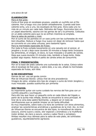 una pizca de sal

ELABORACIÓN
Para el foie gras:
Corta el foie gras en escalopes gruesos, usando un cuchillo con el filo
caliente. Pon a fuego vivo una sartén antiadherente. Cuando esté bien
caliente echa, uno a uno, los escalopes de foie gras. Dora cada uno no
más de un minuto por cada lado. Retiralos del fuego. Escúrrelos bien en
un papel absorbente, sazona con las gemas de sal y la pimienta. Colócalos
en un plato caliente para que no se enfrien mientras se emplata.
Para la salsa de pomelo y miel:
Pon el zumo de los pomelos en un cazo junto con las cucharadas de miel
bien disueltas. Reduce a fuego muy suave sin dejar de remover hasta que
se convierta en una salsa untuosa, pero bastante ligera.
Para la mermelada especiada de frutas:
Pon toda la fruta cortada toscamente en una cazuela con el azúcar, el
jengibre y la sal y deja cocer durante 20 minutos a fuego lento Incorpora
las almendras, el vinagre, el clavo, la nuez moscada y el palito de canela.
Deja que cueza durante 15 minutos más, también a fuego lento. Debe
quedar algo espeso. Retira el palito de canela antes de consumirla.

FINAL Y PRESENTACIÓN:
Pon en la base del plato caliente una cucharada de la salsa. Coloca sobre
ella el escalope de foie gras, y sobre éste, a su vez, añade la mermelada
especiada de frutas, aún tibia.

Si NO ENCUENTRAS
Gemas de sal: usa sal gorda común
Miel de Villuercas-Ibores: utiliza miel de otra procedencia
Vinagre de sidra: emplea otro tipo de vinagre o zumo de limón Jengibre y
nuez moscada: puedes sustituirlos por pimienta

MIS TRUCOS:
Es importante quitar con sumo cuidado los nervios del foie gras con un
cuchillo pequeño y puntiagudo.
Para ello hay que hacer un pequeño corte en cada lóbulo del hígado a
partir de la punta más inflada, donde se encuentra la vena principal. Al
tirar de la vena ésta saldrá fácilmente, y dejará ver el resto de
ramificaciones que se podrán limpiar ya sin tanta dificultad.
Es muy importante, sobre todo a la hora de combinar con otros alimentos,
analizar las características aromáticas y gustativas de la miel. As¡, la miel
de Villuercas-Ibores se encuentra de dos tipos, la monofloral de retama
(oscura, aroma suave y dulce, olor especial y aromático) y la multifloral
(color ámbar, de claro a oscuro, aroma y sabor floral y complejo),
Ambas resultan muy idóneas para la salsa de este plato, de contrastes
gustativos, equilibradamente agridulce.




                                                                     Pág. 90
 