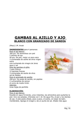 GAMBAS AL AJILLO Y AJO
      BLANCO CON GRANIZADO DE SANDÍA
(Maui) J.M. Arzak

INGREDIENTES para 4 personas:
Para el ajo blanco:
300 grs. De almendras con piel
2 dientes de ajo
40 grs. De pan, mejor un poco seco
3 cucharadas de aceite de oliva virgen
extra
una cucharada de vinagre de Jerez
agua y sal
Para las gambas al ajillo:
3 ajos frescos
12 gambas frescas
3 cucharadas de aceite de oliva
sal de Maldon
Para el granizado de sandía:
200 grs. De pulpa de sandía, sin pepitas
2 cucharaditas de azúcar
el zumo de medio limón
Además:
Unas hojas de perifollo

ELABORACIÓN:
Para el ajo blanco:
Escalda en agua hirviendo, unos instantes, las almendras para quitarles la
piel. Una vez peladas, tritúralas con 1 dl. De agua fría, el pan y los dientes
de ajo. A esta pasta añade, poco a poco, el aceite, sin dejar de batir,
montándolo. Agrega el vinagre y da un punto de sal. Añade más agua



                                                                      Pág. 91
 