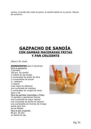 contra, el sonido del ruido es grave, la sandía estará en su punto. Idoneo
de consumo.




         GAZPACHO DE SANDÍA
        CON GAMBAS MACERADAS FRITAS
              Y PAN CRUJIENTE
(Maui) J.M: Arzak

INGREDIENTES para 4 personas:
Para el gazpacho:
3 tomates
350 grs. De sandía
½ diente de ajo picado
5 cucharadas de aceite de oliva
2 cucharaditas de azúcar
½ calabacín
½ pepino
unas hojas de albahaca
una cucharada de mostaza
2 cucharadas de vinagre de Jerez
agua y sal
Para las gambas maceradas y fritas:
12 gambas o gambones frescos
una cucharada de yogur natural
una cucharada de aceite de sésamo
una cucharadita de chutney de mango
aceite para freir
sal de Maldon
Para el pan crujiente:
80 grs. De pan
un diente de ajo



                                                                   Pág. 93
 