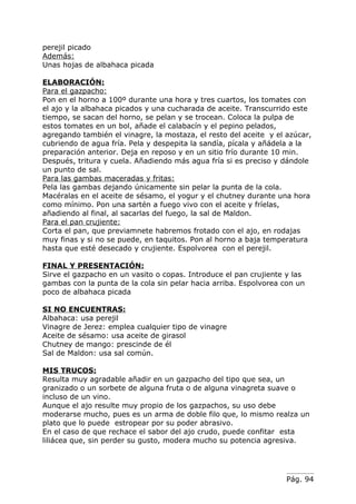 perejil picado
Además:
Unas hojas de albahaca picada

ELABORACIÓN:
Para el gazpacho:
Pon en el horno a 100º durante una hora y tres cuartos, los tomates con
el ajo y la albahaca picados y una cucharada de aceite. Transcurrido este
tiempo, se sacan del horno, se pelan y se trocean. Coloca la pulpa de
estos tomates en un bol, añade el calabacín y el pepino pelados,
agregando también el vinagre, la mostaza, el resto del aceite y el azúcar,
cubriendo de agua fría. Pela y despepita la sandía, pícala y añádela a la
preparación anterior. Deja en reposo y en un sitio frío durante 10 min.
Después, tritura y cuela. Añadiendo más agua fría si es preciso y dándole
un punto de sal.
Para las gambas maceradas y fritas:
Pela las gambas dejando únicamente sin pelar la punta de la cola.
Macéralas en el aceite de sésamo, el yogur y el chutney durante una hora
como mínimo. Pon una sartén a fuego vivo con el aceite y fríelas,
añadiendo al final, al sacarlas del fuego, la sal de Maldon.
Para el pan crujiente:
Corta el pan, que previamnete habremos frotado con el ajo, en rodajas
muy finas y si no se puede, en taquitos. Pon al horno a baja temperatura
hasta que esté desecado y crujiente. Espolvorea con el perejil.

FINAL Y PRESENTACIÓN:
Sirve el gazpacho en un vasito o copas. Introduce el pan crujiente y las
gambas con la punta de la cola sin pelar hacia arriba. Espolvorea con un
poco de albahaca picada

SI NO ENCUENTRAS:
Albahaca: usa perejil
Vinagre de Jerez: emplea cualquier tipo de vinagre
Aceite de sésamo: usa aceite de girasol
Chutney de mango: prescinde de él
Sal de Maldon: usa sal común.

MIS TRUCOS:
Resulta muy agradable añadir en un gazpacho del tipo que sea, un
granizado o un sorbete de alguna fruta o de alguna vinagreta suave o
incluso de un vino.
Aunque el ajo resulte muy propio de los gazpachos, su uso debe
moderarse mucho, pues es un arma de doble filo que, lo mismo realza un
plato que lo puede estropear por su poder abrasivo.
En el caso de que rechace el sabor del ajo crudo, puede confitar esta
liliácea que, sin perder su gusto, modera mucho su potencia agresiva.




                                                                   Pág. 94
 