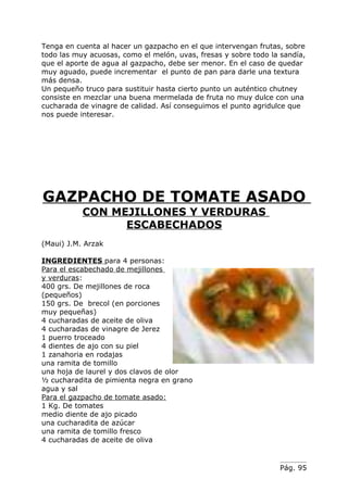 Tenga en cuenta al hacer un gazpacho en el que intervengan frutas, sobre
todo las muy acuosas, como el melón, uvas, fresas y sobre todo la sandía,
que el aporte de agua al gazpacho, debe ser menor. En el caso de quedar
muy aguado, puede incrementar el punto de pan para darle una textura
más densa.
Un pequeño truco para sustituir hasta cierto punto un auténtico chutney
consiste en mezclar una buena mermelada de fruta no muy dulce con una
cucharada de vinagre de calidad. Así conseguimos el punto agridulce que
nos puede interesar.




GAZPACHO DE TOMATE ASADO
           CON MEJILLONES Y VERDURAS
                 ESCABECHADOS
(Maui) J.M. Arzak

INGREDIENTES para 4 personas:
Para el escabechado de mejillones
y verduras:
400 grs. De mejillones de roca
(pequeños)
150 grs. De brecol (en porciones
muy pequeñas)
4 cucharadas de aceite de oliva
4 cucharadas de vinagre de Jerez
1 puerro troceado
4 dientes de ajo con su piel
1 zanahoria en rodajas
una ramita de tomillo
una hoja de laurel y dos clavos de olor
½ cucharadita de pimienta negra en grano
agua y sal
Para el gazpacho de tomate asado:
1 Kg. De tomates
medio diente de ajo picado
una cucharadita de azúcar
una ramita de tomillo fresco
4 cucharadas de aceite de oliva


                                                                 Pág. 95
 