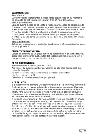 ELABORACIÓN:
Para el caldo:
Cuece todos los ingredientes a fuego lento espumando en su momento.
Da el punto de sal y cuela sin triturar, tras 15 min. De cocción.
Para el gazpachuelo:
Dora el puerro picado en el aceite a fuego suave, añade la patata picada
finamente y el caldo de pescado, deja que hierva lentamente añadiendo a
mitad de cocción los calabacines. La cocción completa dura unos 20 min.
En un bol aparte coloca la mahonesa y añade la preparación anterior,
poco a poco, batiendo con una varilla hasta que el gazpacho quede
montado y quede como una crema ligera. Sazona y añade las almendras
fileteadas.
Para la guarnición:
Saltea por separado en el aceite los carabineros y el rape, dándoles punto
de sal y pimienta.

FINAL Y PRESENTACIÓN:
Coloca en el fondo de un plato hondo los carabineros y el rape salteado,
sobre ellos vierte unas cucharadas del gazpachuelo tibio, decora con el
hinojo y espolvorea con el cebollino picado.

SI NO ENCUENTRAS:
Pescados de roca: utiliza pescado blanco
Ajo fresco: lo puedes sustituir por dientes de ajo seco con su piel, que
retirarás después.
Mahonesa casera: emplea mahonesa envasada de calidad.
Hinojo: prescinde de él
Cebollino: lo puedes reemplazar por perejil

MIS TRUCOS:
El gazpachuelo es siempre una sopa templada. Si se sirve muy caliente es
fácil que se corte ya que la base del mismo es una mahonesa. Es decir,
una emulsión de aceite y huevo con una pequeña adición de vinagre o
limón. Para evitar que se nos corte la mahonesa, el aceite y el huevo
deben estar a temperatura ambiente y para ello hay que sacar el huevo
de la nevera dos horas antes de hacerla.
Si se corta una mahonesa, hay un conocido truco que consiste en añadir
una cucharada de vinagre hirviendo, pero tiene el inconveniente de qu
entonces cambia su sabor y se produce un cierto desequilibrio gustativo.
Por ello es preferible utilizar el truco del agua (también se puede utilizar
este recurso en otras salsas como la Bearnesa o la Holandesa). Consiste
en diluir en un bol grande una cucharada de la salsa cortada con otra
cucharada de agua. Luego se monta con una varilla, añadiendo, como se
hace con el aceite, la salsa cortada hasta que espese.




                                                                     Pág. 98
 