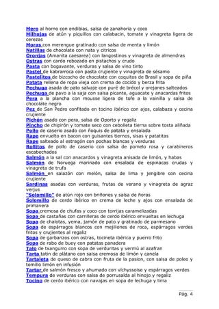 Mero al horno con endibias, salsa de zanahoria y coco
Milhojas de atún y piquillos con calabacin, tomate y vinagreta ligera de
cerezas
Moras con merengue gratinado con salsa de menta y limón
Natillas de chocolate con nata y citricos
Oronjas (Amanita caesarea) con langostinos y vinagreta de almendras
Ostras con cardo rebozado en pistachos y crudo
Pasta con bogavante, verduras y salsa de vino tinto
Pastel de kabrarroca con pasta crujiente y vinagreta de sésamo
Pastelitos de bizcocho de chocolate con coquitos de Brasil y sopa de piña
Patata rellena de ropa vieja con crema de cocido y berza frita
Pechuga asada de pato salvaje con puré de brécol y orejanes salteados
Pechuga de pavo a la saja con salsa picante, aguacate y anacardas fritos
Pera a la plancha con mousse ligera de tofe a la vainilla y salsa de
chocolate negro
Pez de San Pedro confitado en tocino ibérico con ajos, calabaza y cecina
crujiente
Pichón asado con pera, salsa de Oporto y regaliz
Pincho de chipirón y tomate seco con cebolleta tierna sobre tosta aliñada
Pollo de caserio asado con ñoquis de patata y ensalada
Rape envuelto en bacon con guisantes tiernos, sisas y patatitas
Rape salteado al estragón con pochas blancas y verduras
Rollitos de pollo de caserio con salsa de pomelo rosa y carabineros
escabechados
Salmón a la sal con anacardos y vinagreta anisada de limón, y habas
Salmón de Noruega marinado con ensalada de espinacas crudas y
vinagreta de trufa
Salmón en salazón con melón, salsa de lima y jengibre con cecina
crujiente
Sardinas asadas con verduras, frutas de verano y vinagreta de agraz
verjus
“Solomillo” de atún rojo con briñones y salsa de ñoras
Solomillo de cerdo ibérico en crema de leche y ajos con ensalada de
primavera
Sopa cremosa de chufas y coco con torrijas caramelizadas
Sopa de castañas con carrilleras de cerdo ibérico envueltas en lechuga
Sopa de chalotas, yema, jamón de pato y gratinado de parmesano
Sopa de espárragos blancos con mejiliones de roca, espárragos verdes
fritos y crujientes al regaliz
Sopa de garbanzos con ostras, tocineta ibérica y puerro frito
Sopa de rabo de buey con patatas panadera
Talo de txangurro con sopa de verduritas y vermú al azafran
Tarta tatin de plátano con salsa cremosa de limón y canela
Tartaleta de queso de cabra con fruta de la pasion, con salsa de poleo y
tomillo limón en infusión
Tartar de salmón fresco y ahumado con víchyssoise y espárragos verdes
Tempura de verduras con salsa de porrusalda al hinojo y regaliz
Tocino de cerdo ibérico con navajas en sopa de lechuga y lima


                                                                  Pág. 4
 