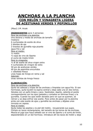 ANCHOAS A LA PLANCHA
      CON MELÓN Y VINAGRETA LIGERA
     DE ACEITUNAS VERDES Y PEPINILLOS
(Maui) J.M. Arzak

INGREDIENTES para 4 personas:
Para las anchoas a la plancha:
Una docena y media de anchoas de tamaño
mediano
6 cucharadas de aceite de oliva
2 dientes de ajo
2 trocitos de guindilla roja picante
agua fría y sal
Para el melón:
½ melón
½ copa de vino de Oporto
el zumo de medio limón
Para la vinagreta:
½ dl de aceite de oliva virgen extra
4 cucharadas de vinagre de sidra
50 grs de aceitunas verdes
40 grs de pepinillos encurtidos
1 cebolleta fresca
unas hojas de hinojo en rama y sal
Además:
Unas ramitas de hinojo fresco

ELABORACIÓN:
Para las anchoas a la plancha:
Quita las cabezas y tripas de las anchoas y límpialas con agua fría. Si son
hermosas, quita ta,bién la espina central y deja cada una en dos lomos.
Sécalas con un paño limpio y seco. Sazónalas. Aparte, calienta el aceite
correspondiente con los ajos (pelados y cortados en láminas finas) y la
guindilla. Cuando los ajos estén dorados pero sin que se quemen, se
retiran y se deja enfriar ese aceite. Poco antes de pasar por la plancha
pinta con este aceite de ajos y guindilla las anchoas y déjalas unos
minutos en reposo.
Para el melón:
Quita todas las pepitas y la piel del melón, recuperando sus jugos.
Córtalo en tacos rectangulares, del tamaño de los lomos de las anchoas.
Mezcla el jugo que haya soltado con el vino de Oporto y el zumo de limón,
depositándolo en un bol hermoso. Introduce allí los tacos de melón y deja




                                                                         10
 