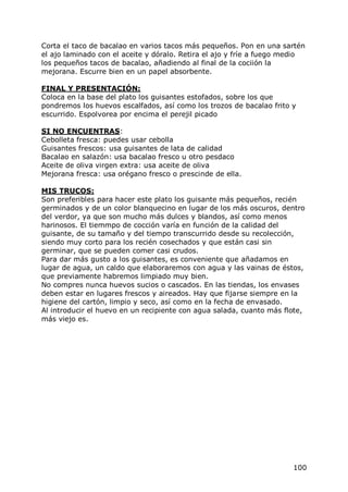 Corta el taco de bacalao en varios tacos más pequeños. Pon en una sartén
el ajo laminado con el aceite y dóralo. Retira el ajo y fríe a fuego medio
los pequeños tacos de bacalao, añadiendo al final de la cociión la
mejorana. Escurre bien en un papel absorbente.

FINAL Y PRESENTACIÓN:
Coloca en la base del plato los guisantes estofados, sobre los que
pondremos los huevos escalfados, así como los trozos de bacalao frito y
escurrido. Espolvorea por encima el perejil picado

SI NO ENCUENTRAS:
Cebolleta fresca: puedes usar cebolla
Guisantes frescos: usa guisantes de lata de calidad
Bacalao en salazón: usa bacalao fresco u otro pesdaco
Aceite de oliva virgen extra: usa aceite de oliva
Mejorana fresca: usa orégano fresco o prescinde de ella.

MIS TRUCOS:
Son preferibles para hacer este plato los guisante más pequeños, recién
germinados y de un color blanquecino en lugar de los más oscuros, dentro
del verdor, ya que son mucho más dulces y blandos, así como menos
harinosos. El tiemmpo de cocción varía en función de la calidad del
guisante, de su tamaño y del tiempo transcurrido desde su recolección,
siendo muy corto para los recién cosechados y que están casi sin
germinar, que se pueden comer casi crudos.
Para dar más gusto a los guisantes, es conveniente que añadamos en
lugar de agua, un caldo que elaboraremos con agua y las vainas de éstos,
que previamente habremos limpiado muy bien.
No compres nunca huevos sucios o cascados. En las tiendas, los envases
deben estar en lugares frescos y aireados. Hay que fijarse siempre en la
higiene del cartón, limpio y seco, así como en la fecha de envasado.
Al introducir el huevo en un recipiente con agua salada, cuanto más flote,
más viejo es.




                                                                      100
 