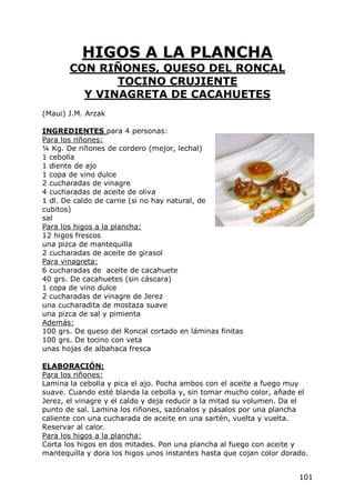 HIGOS A LA PLANCHA
       CON RIÑONES, QUESO DEL RONCAL
              TOCINO CRUJIENTE
         Y VINAGRETA DE CACAHUETES
(Maui) J.M. Arzak

INGREDIENTES para 4 personas:
Para los riñones:
¼ Kg. De riñones de cordero (mejor, lechal)
1 cebolla
1 diente de ajo
1 copa de vino dulce
2 cucharadas de vinagre
4 cucharadas de aceite de oliva
1 dl. De caldo de carne (si no hay natural, de
cubitos)
sal
Para los higos a la plancha:
12 higos frescos
una pizca de mantequilla
2 cucharadas de aceite de girasol
Para vinagreta:
6 cucharadas de aceite de cacahuete
40 grs. De cacahuetes (sin cáscara)
1 copa de vino dulce
2 cucharadas de vinagre de Jerez
una cucharadita de mostaza suave
una pizca de sal y pimienta
Además:
100 grs. De queso del Roncal cortado en láminas finitas
100 grs. De tocino con veta
unas hojas de albahaca fresca

ELABORACIÓN:
Para los riñones:
Lamina la cebolla y pica el ajo. Pocha ambos con el aceite a fuego muy
suave. Cuando esté blanda la cebolla y, sin tomar mucho color, añade el
Jerez, el vinagre y el caldo y deja reducir a la mitad su volumen. Da el
punto de sal. Lamina los riñones, sazónalos y pásalos por una plancha
caliente con una cucharada de aceite en una sartén, vuelta y vuelta.
Reservar al calor.
Para los higos a la plancha:
Corta los higos en dos mitades. Pon una plancha al fuego con aceite y
mantequilla y dora los higos unos instantes hasta que cojan color dorado.


                                                                      101
 