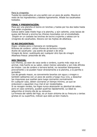 Para la vinagreta:
Tuesta los cacahuetes en una sartén con un poco de aceite. Mexcla el
resto de los ingredientes y bátelos ligeramente. Añade los cacahuetes
tostados.

FINAL Y PRESENTACIÓN:
Pasa por una plancha el tocino en lonchas y hazlas por los dos lados hasta
que estén crujientes.
Coloca sobre cada medio higo a la plancha, y aún caliente, unas lascas de
queso del Roncal y encima los riñones mexclados con el encebollado.
 Dispón en un costado las lonchas de tocino crujiente y salsea con la
vinagreta de cacahuetes. Decora con las hojitas de albahaca.

SI NO ENCUENTRAS:
Higos: emplea pera o manzana en rectángulos
Riñones de cordero: utiliza riñones de ternera o hígado
Aceite de cacahuete: usa aceite de girasol o de oliva
Vinagre de Jerez: sustitúyelo por cualquier otro tipo de vinagre
Albahaca fresca: prescinde de ella.

MIS TRUCOS:
Los riñones, ya sean de vaca cerdo o cordero, cuanto más viejo es el
animal, más fuerte es su sabor, estan menos valorados y son más difíciles
de limpiar. Los de cordero o ternera lechal, no necesitan blanquearse
previamente y se pueden hacer directamente a la plancha, a la parrilla o
guisados.
Los de ganado mayor, es conveniente lavarlos con agua y vinagre o
también saltearlos con un poco de aceite a fuego muy vivo, y desechar
las impurezas que sueltan para luego cocinarlos normalmente.
En cualquier caso, deben cocinarse un tiempo mínimo, ya que se
endurecen y aguantan muy mal el ser recalentados.
Si se recogen verdes, los higos nunca alcanzarán su plenitud de sabor,
pero en caso contrario, pueden pudrirse rápidamente. Lo ideal es
adquirirlos el mismo día de su consumo.
La firmeza del rabillo del higo, es un buen síntoma de su frescura y ciertas
grietas en su superficie, indican que está ya bien maduro.




                                                                        102
 