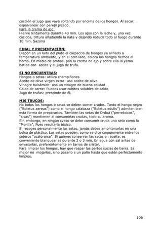 cocción el jugo que vaya soltando por encima de los hongos. Al sacar,
espolvorear con perejil picado.
Para la crema de ajo:
Hierve lentamente durante 40 min. Los ajos con la leche y, una vez
cocidos, tritura añadiendo la nata y dejando reducir todo al fuego durante
10 min. Sazona

FINAL Y PRESENTACIÓN:
Dispón en un lado del plato el carpaccio de hongos ya aliñado a
temperatura ambiente, y en el otro lado, coloca los hongos hechos al
horno. En medio de ambos, pon la crema de ajo y sobre ella la yema
batida con aceite y el jugo de trufa.

SI NO ENCUENTRAS:
Hongos o setas: utiliza champiñones
Aceite de oliva virgen extra: usa aceite de oliva
Vinagre balsámico: usa un vinagre de buena calidad
Caldo de carne: Puedes usar cubitos solubles de caldo
Jugo de trufas: prescinde de él.

MIS TRUCOS:
No todos los hongos o setas se deben comer crudos. Tanto el hongo negro
(“Boletus aereus”) como el hongo calabaza (“Boletus edulis”) admiten bien
esta forma de prepararlos. Tambien las setas de Orduá (“perretxicos”,
“sisas”) mantienen al consumirlas crudas, todo su aroma.
Sin embargo, en ningún cvaso se debe consumir cruda una seta como la
“Morilla”, Pues resultaría tóxico.
Si recoges personalmente las setas, jamás debes amontonarlas en una
bolsa de plástico. Las setas pueden, como se dice comunmente entre los
seteros “acalorarse”. Si quieres conservar las setas en aceite, es
conveniente blanquearlas durante 2 o 3 min. En agua con sal antes de
envasarlas, preferentemente en tarros de cristal.
Para limpiar los hongos, hay que raspar las partes sucias de tierra. Es
mejor no mojarlos, sino pasarlo s un paño hasta que estén perféctamente
limpios.




                                                                       106
 